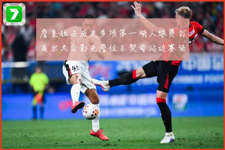 詹皇独占历史多项第一湖人球员打高尔夫合影老詹位东契奇站边赛场复盘
