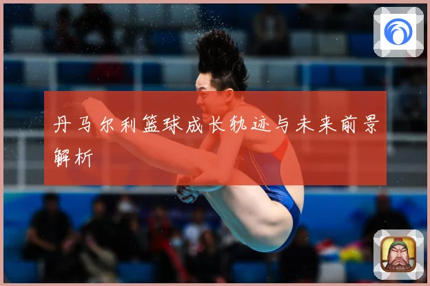 丹马尔利篮球成长轨迹与未来前景解析