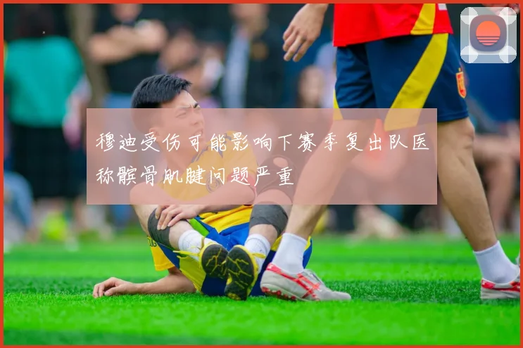 穆迪受伤可能影响下赛季复出队医称髌骨肌腱问题严重