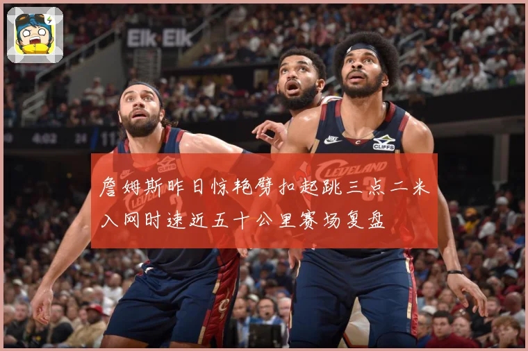 詹姆斯昨日惊艳劈扣起跳三点二米入网时速近五十公里赛场复盘