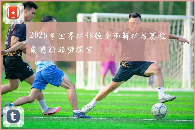 2026年世界杯48强全面解析与赛程前瞻新趋势探索