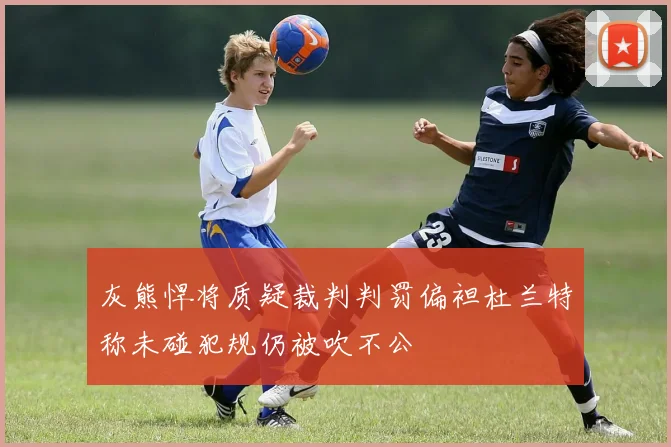 灰熊悍将质疑裁判判罚偏袒杜兰特称未碰犯规仍被吹不公