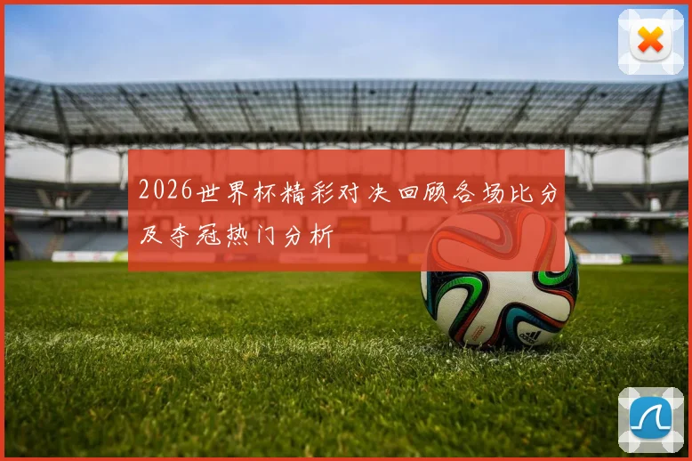 2026世界杯精彩对决回顾各场比分及夺冠热门分析