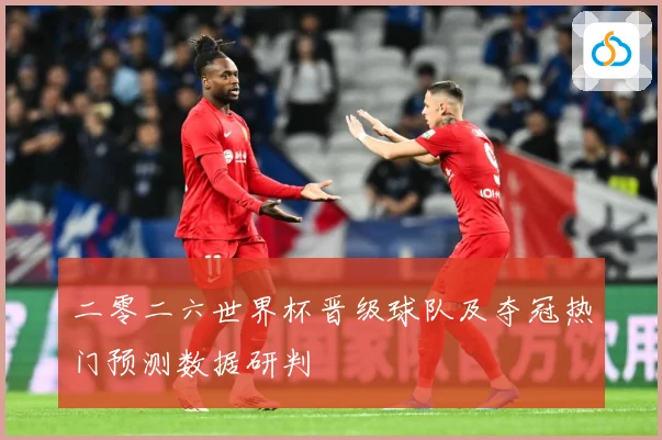 二零二六世界杯晋级球队及夺冠热门预测数据研判