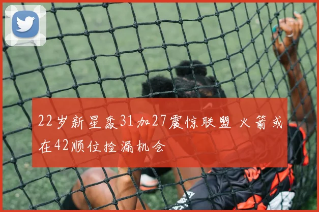 22岁新星轰31加27震惊联盟 火箭或在42顺位捡漏机会