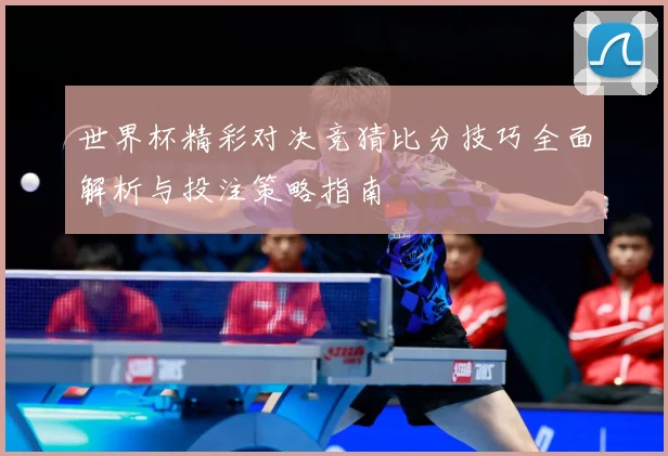 世界杯精彩对决竞猜比分技巧全面解析与投注策略指南