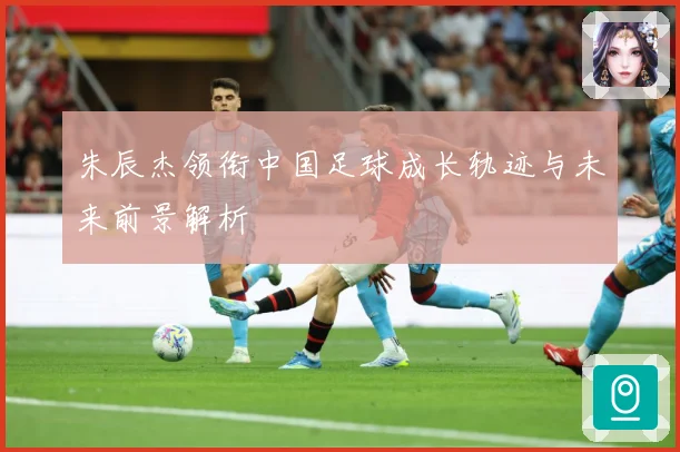 朱辰杰领衔中国足球成长轨迹与未来前景解析