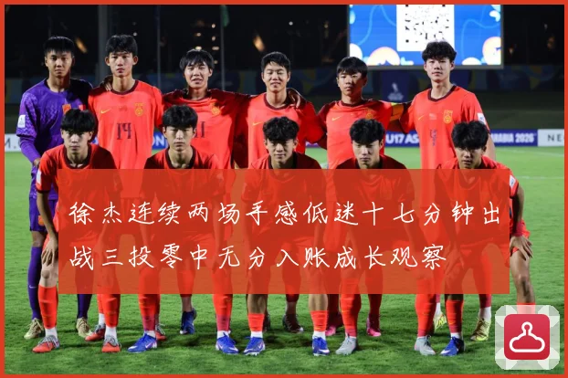 徐杰连续两场手感低迷十七分钟出战三投零中无分入账成长观察