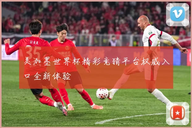 美加墨世界杯精彩竞猜平台权威入口全新体验