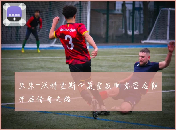 朱朱-沃特金斯今夏首发耐克签名鞋开启传奇之路