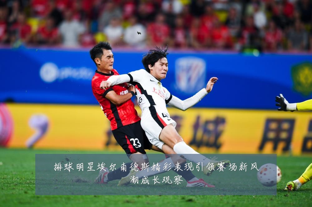 排球明星埃尔南德斯精彩表现引领赛场新风潮成长观察