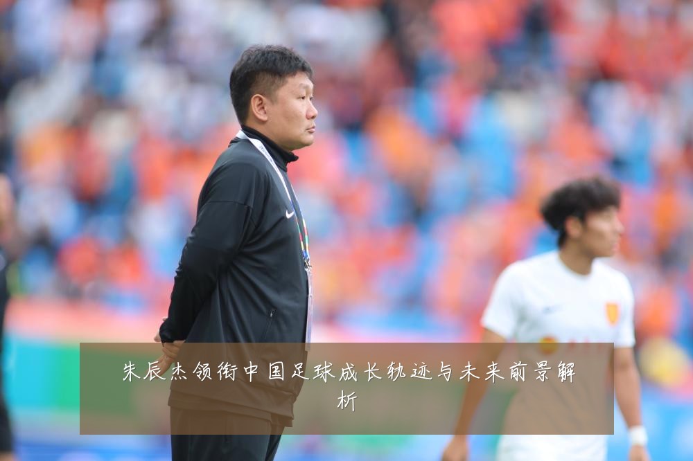朱辰杰领衔中国足球成长轨迹与未来前景解析