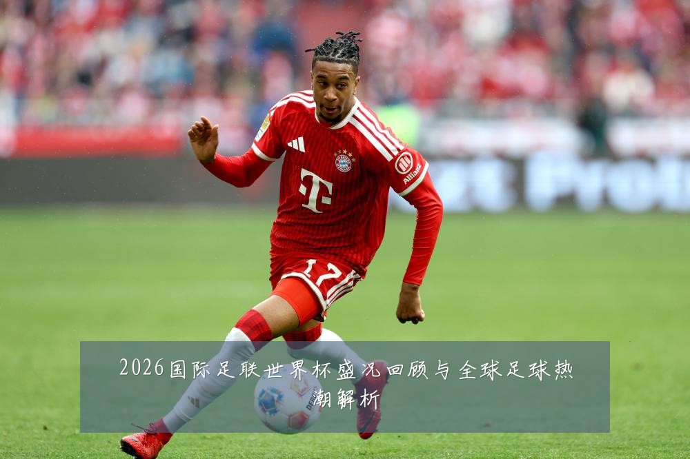 2026国际足联世界杯盛况回顾与全球足球热潮解析